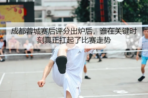 成都蓉城赛后评分出炉后，谁在关键时刻真正扛起了比赛走势（mksports）